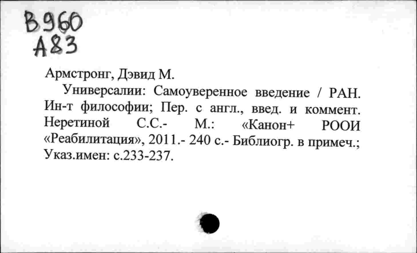 ﻿Ь96О
ЛЯЗ
Армстронг, Дэвид М.
Универсалии: Самоуверенное введение / РАН. Ин-т философии; Пер. с англ., введ. и коммент. Неретиной С.С.-	М.: «Канон+ РООИ
«Реабилитация», 2011.- 240 с,- Библиогр. в примеч.; Указ.имен: с.233-237.